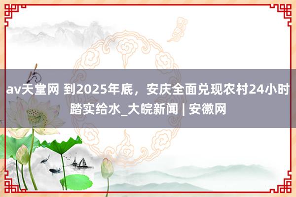 av天堂网 到2025年底，安庆全面兑现农村24小时踏实给水_大皖新闻 | 安徽网