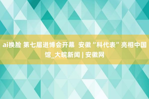 ai换脸 第七届进博会开幕  安徽“科代表”亮相中国馆_大皖新闻 | 安徽网