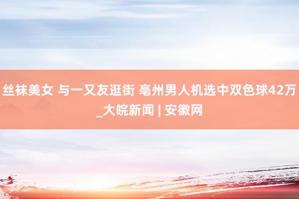 丝袜美女 与一又友逛街 亳州男人机选中双色球42万_大皖新闻 | 安徽网