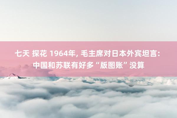 七天 探花 1964年， 毛主席对日本外宾坦言: 中国和苏联有好多“版图账”没算