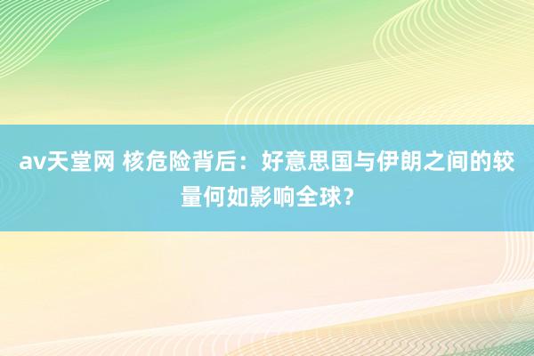 av天堂网 核危险背后：好意思国与伊朗之间的较量何如影响全球？