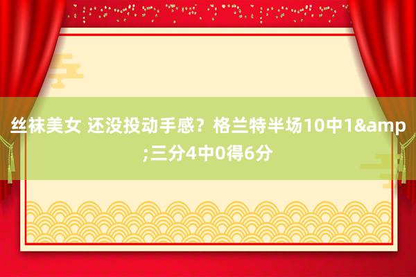 丝袜美女 还没投动手感？格兰特半场10中1&三分4中0得6分