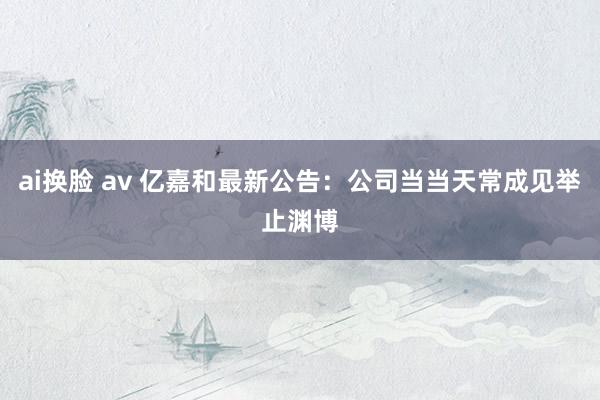 ai换脸 av 亿嘉和最新公告：公司当当天常成见举止渊博