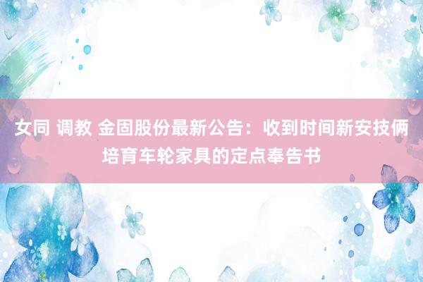 女同 调教 金固股份最新公告：收到时间新安技俩培育车轮家具的定点奉告书