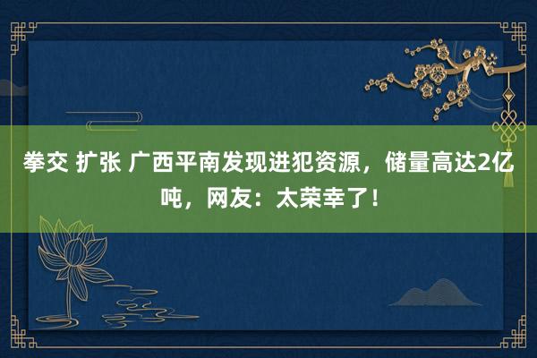 拳交 扩张 广西平南发现进犯资源，储量高达2亿吨，网友：太荣幸了！