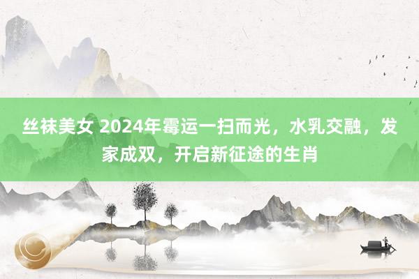 丝袜美女 2024年霉运一扫而光，水乳交融，发家成双，开启新征途的生肖