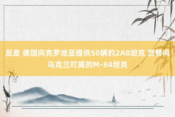 反差 德国向克罗地亚提供50辆豹2A8坦克 顶替向乌克兰叮属的M-84坦克