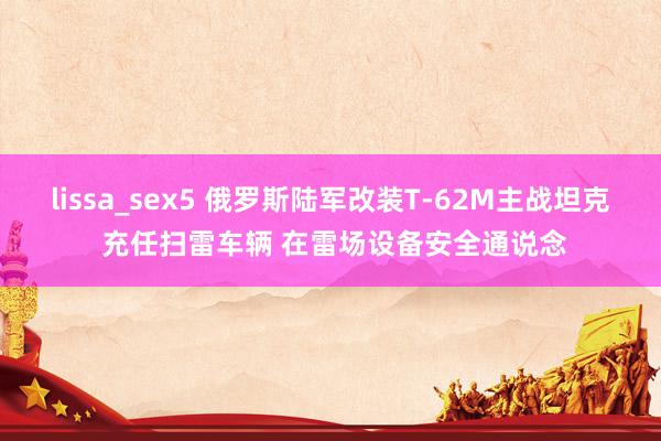 lissa_sex5 俄罗斯陆军改装T-62M主战坦克 充任扫雷车辆 在雷场设备安全通说念