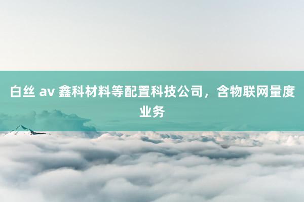 白丝 av 鑫科材料等配置科技公司，含物联网量度业务