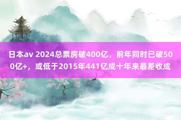 日本av 2024总票房破400亿，前年同时已破500亿+，或低于2015年441亿成十年来最差收成