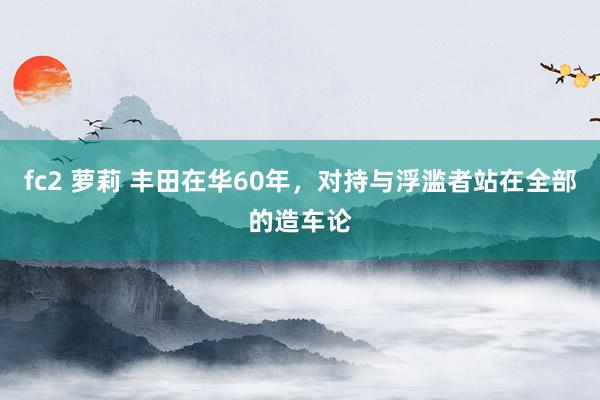 fc2 萝莉 丰田在华60年，对持与浮滥者站在全部的造车论