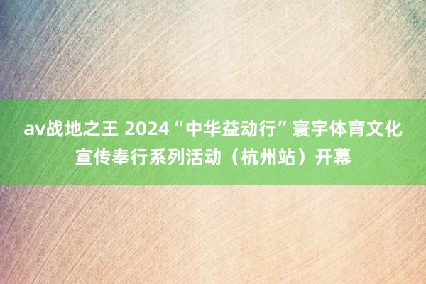 av战地之王 2024“中华益动行”寰宇体育文化宣传奉行系列活动（杭州站）开幕