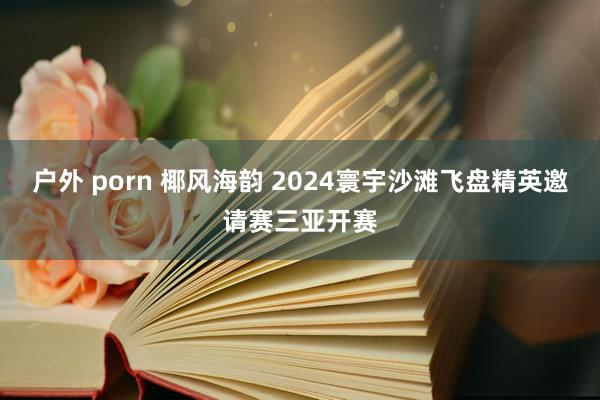 户外 porn 椰风海韵 2024寰宇沙滩飞盘精英邀请赛三亚开赛