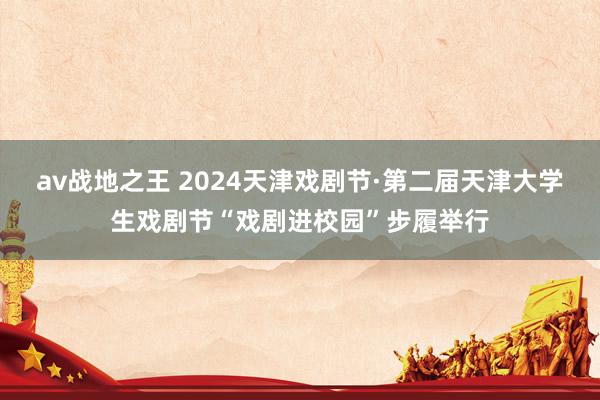 av战地之王 2024天津戏剧节·第二届天津大学生戏剧节“戏剧进校园”步履举行