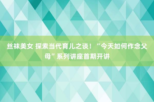 丝袜美女 探索当代育儿之谈！“今天如何作念父母”系列讲座首期开讲