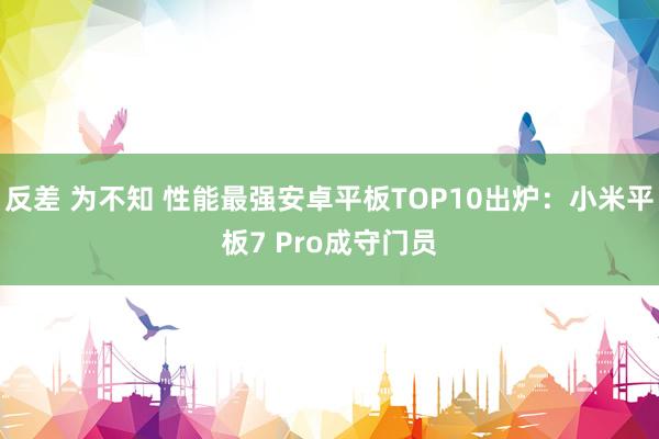 反差 为不知 性能最强安卓平板TOP10出炉：小米平板7 Pro成守门员