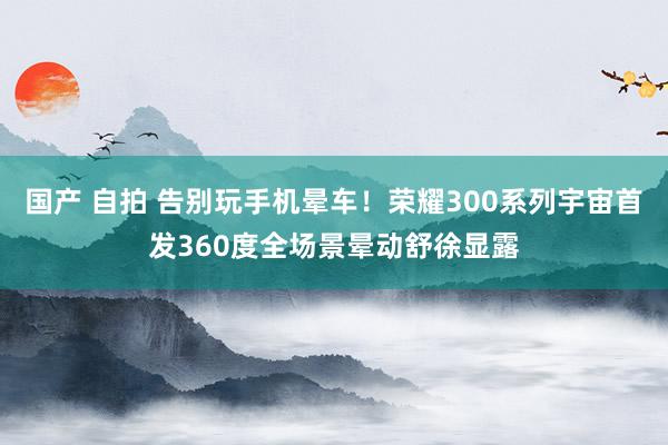 国产 自拍 告别玩手机晕车！荣耀300系列宇宙首发360度全场景晕动舒徐显露