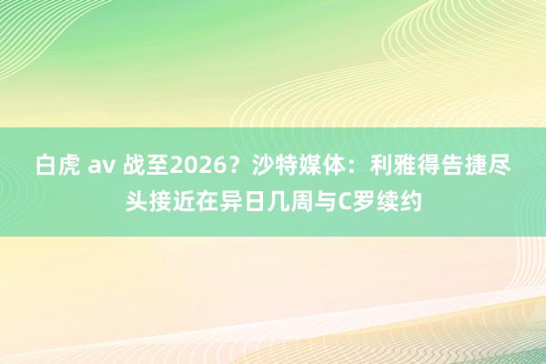 白虎 av 战至2026？沙特媒体：利雅得告捷尽头接近在异日几周与C罗续约