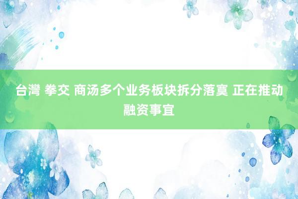 台灣 拳交 商汤多个业务板块拆分落寞 正在推动融资事宜