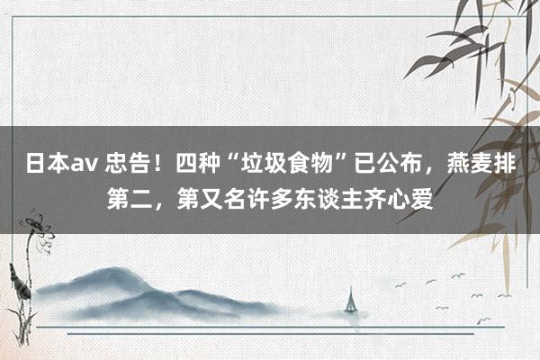 日本av 忠告！四种“垃圾食物”已公布，燕麦排第二，第又名许多东谈主齐心爱