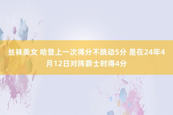 丝袜美女 哈登上一次得分不跳动5分 是在24年4月12日对阵爵士时得4分