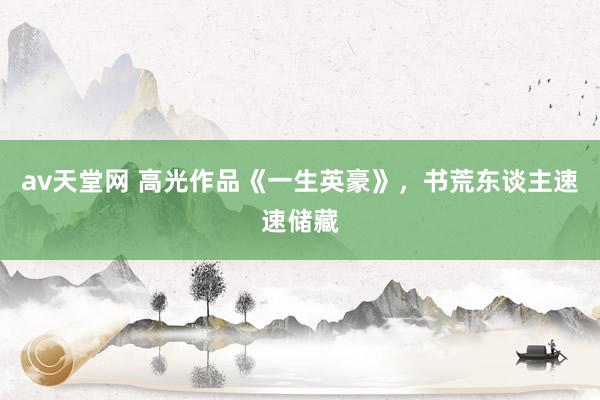 av天堂网 高光作品《一生英豪》，书荒东谈主速速储藏