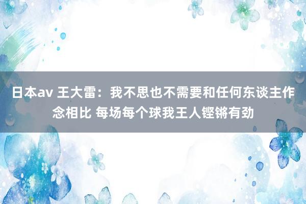 日本av 王大雷：我不思也不需要和任何东谈主作念相比 每场每个球我王人铿锵有劲