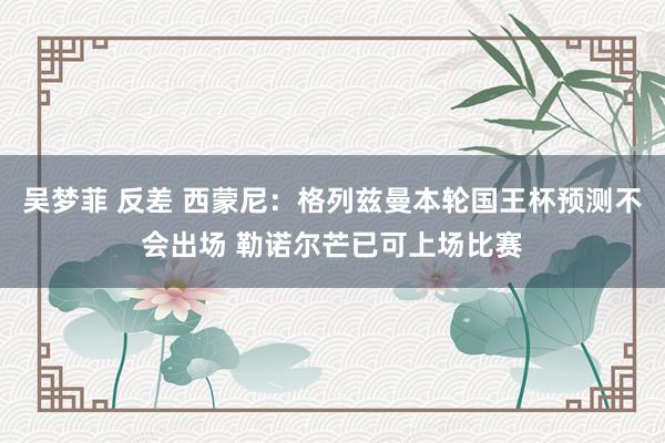 吴梦菲 反差 西蒙尼：格列兹曼本轮国王杯预测不会出场 勒诺尔芒已可上场比赛