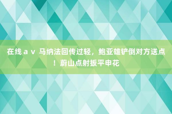 在线ａｖ 马纳法回传过轻，鲍亚雄铲倒对方送点！蔚山点射扳平申花