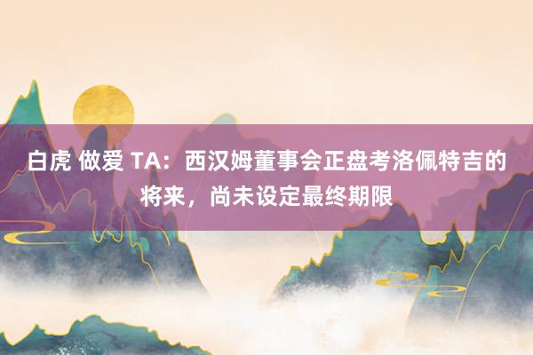 白虎 做爱 TA：西汉姆董事会正盘考洛佩特吉的将来，尚未设定最终期限