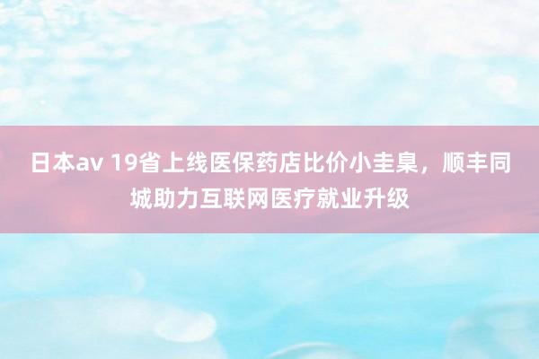 日本av 19省上线医保药店比价小圭臬，顺丰同城助力互联网医疗就业升级