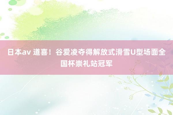 日本av 道喜！谷爱凌夺得解放式滑雪U型场面全国杯崇礼站冠军