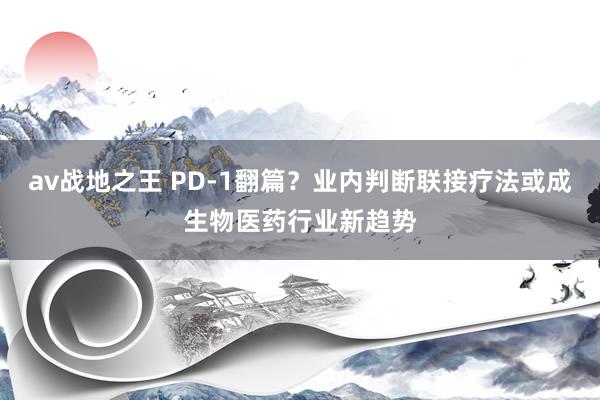 av战地之王 PD-1翻篇？业内判断联接疗法或成生物医药行业新趋势