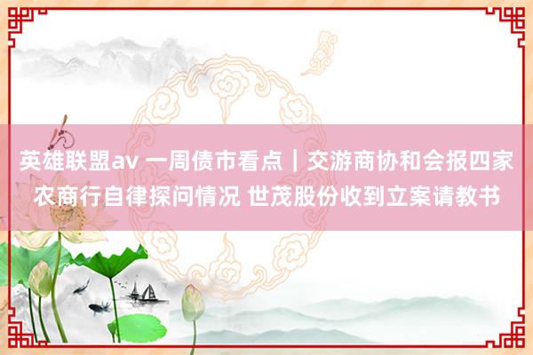 英雄联盟av 一周债市看点｜交游商协和会报四家农商行自律探问情况 世茂股份收到立案请教书