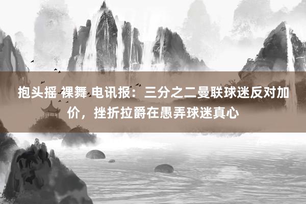 抱头摇 裸舞 电讯报：三分之二曼联球迷反对加价，挫折拉爵在愚弄球迷真心