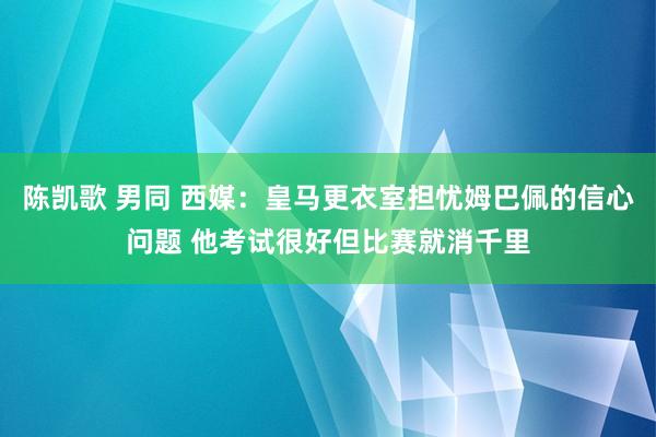 陈凯歌 男同 西媒：皇马更衣室担忧姆巴佩的信心问题 他考试很好但比赛就消千里