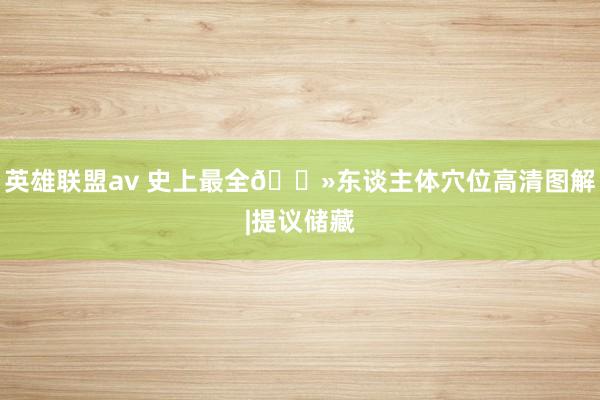 英雄联盟av 史上最全🌻东谈主体穴位高清图解|提议储藏