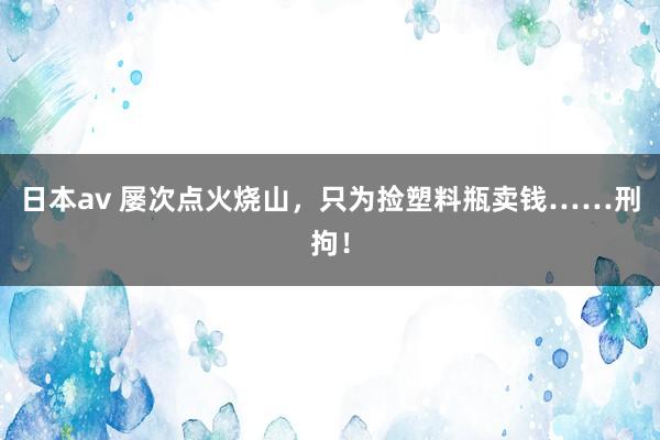 日本av 屡次点火烧山，只为捡塑料瓶卖钱……刑拘！