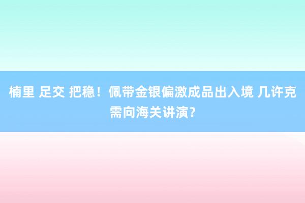 楠里 足交 把稳！佩带金银偏激成品出入境 几许克需向海关讲演？