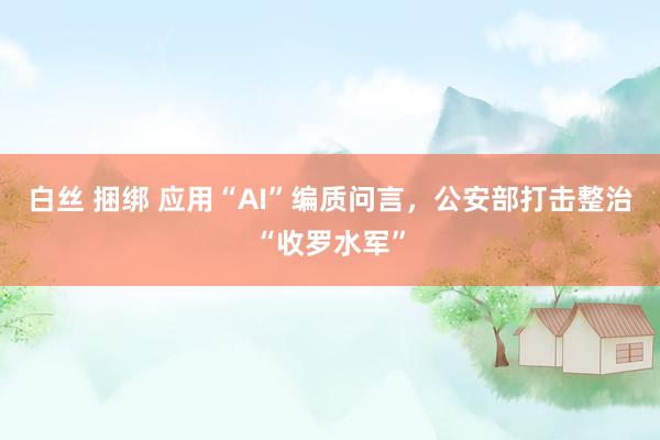 白丝 捆绑 应用“AI”编质问言，公安部打击整治“收罗水军”