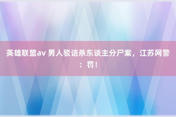 英雄联盟av 男人驳诘杀东谈主分尸案，江苏网警：罚！