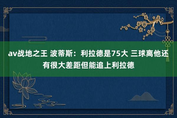 av战地之王 波蒂斯：利拉德是75大 三球离他还有很大差距但能追上利拉德