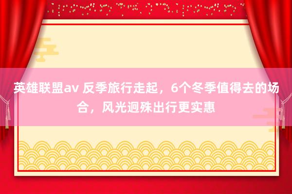 英雄联盟av 反季旅行走起，6个冬季值得去的场合，风光迥殊出行更实惠