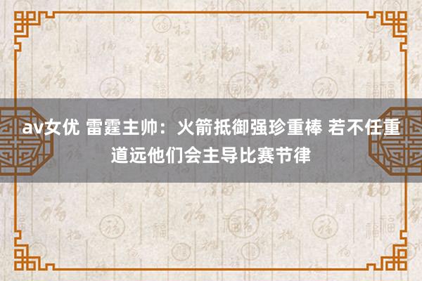 av女优 雷霆主帅：火箭抵御强珍重棒 若不任重道远他们会主导比赛节律