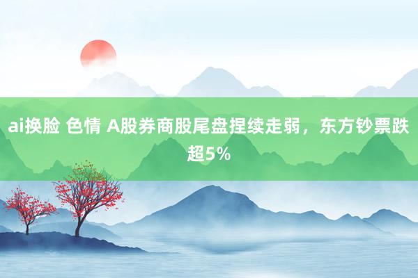 ai换脸 色情 A股券商股尾盘捏续走弱，东方钞票跌超5%