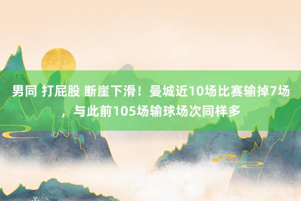 男同 打屁股 断崖下滑！曼城近10场比赛输掉7场，与此前105场输球场次同样多