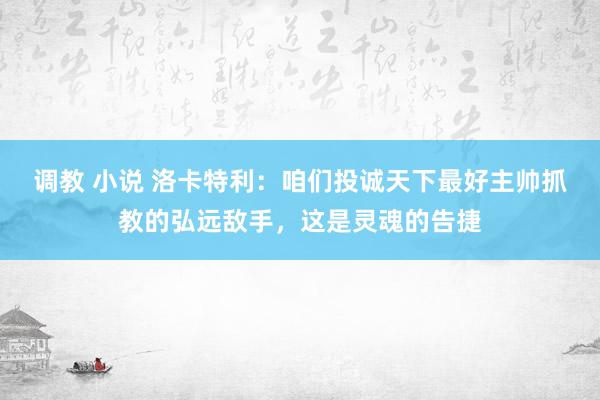 调教 小说 洛卡特利：咱们投诚天下最好主帅抓教的弘远敌手，这是灵魂的告捷