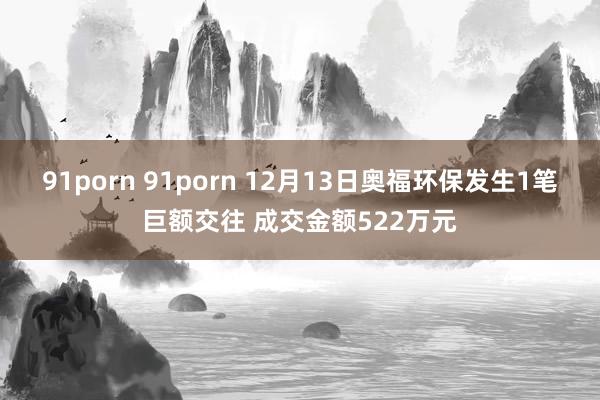 91porn 91porn 12月13日奥福环保发生1笔巨额交往 成交金额522万元