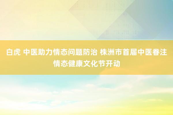 白虎 中医助力情态问题防治 株洲市首届中医眷注情态健康文化节开动