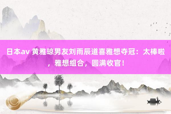 日本av 黄雅琼男友刘雨辰道喜雅想夺冠：太棒啦，雅想组合，圆满收官！